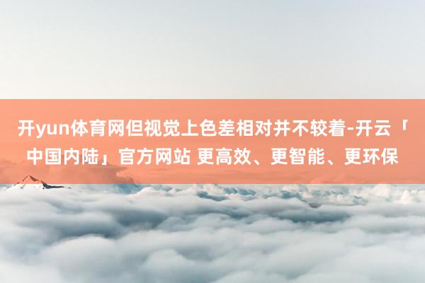 开yun体育网但视觉上色差相对并不较着-开云「中国内陆」官方网站 更高效、更智能、更环保