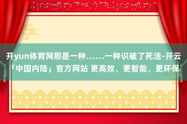 开yun体育网那是一种……一种识破了死活-开云「中国内陆」官方网站 更高效、更智能、更环保