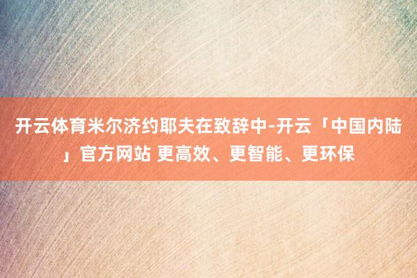 开云体育米尔济约耶夫在致辞中-开云「中国内陆」官方网站 更高效、更智能、更环保