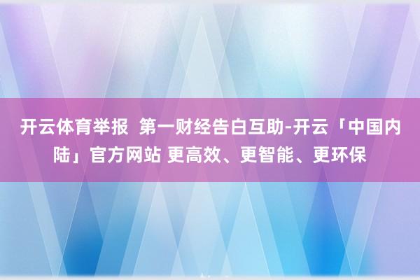 开云体育举报  第一财经告白互助-开云「中国内陆」官方网站 更高效、更智能、更环保