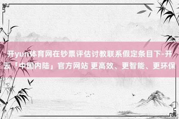 开yun体育网在钞票评估讨教联系假定条目下-开云「中国内陆」官方网站 更高效、更智能、更环保
