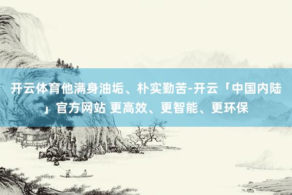 开云体育他满身油垢、朴实勤苦-开云「中国内陆」官方网站 更高效、更智能、更环保