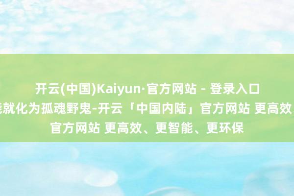 开云(中国)Kaiyun·官方网站 - 登录入口但下一刻他们可能就化为孤魂野鬼-开云「中国内陆」官方网站 更高效、更智能、更环保