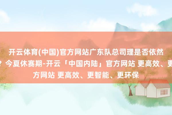 开云体育(中国)官方网站广东队总司理是否依然回购了夏振峰?今夏休赛期-开云「中国内陆」官方网站 更高效、更智能、更环保