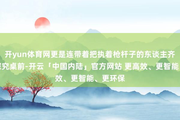 开yun体育网更是连带着把执着枪杆子的东谈主齐拉到了探究桌前-开云「中国内陆」官方网站 更高效、更智能、更环保