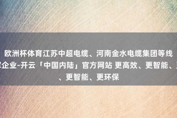 欧洲杯体育江苏中超电缆、河南金水电缆集团等线缆领军企业-开云「中国内陆」官方网站 更高效、更智能、更环保