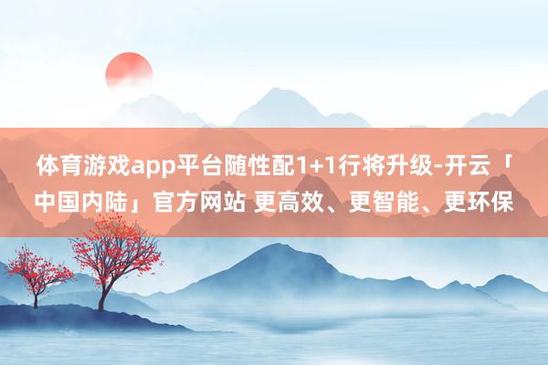 体育游戏app平台随性配1+1行将升级-开云「中国内陆」官方网站 更高效、更智能、更环保