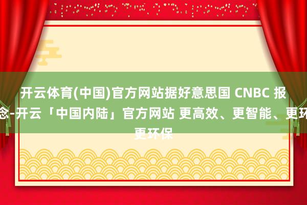 开云体育(中国)官方网站据好意思国 CNBC 报说念-开云「中国内陆」官方网站 更高效、更智能、更环保