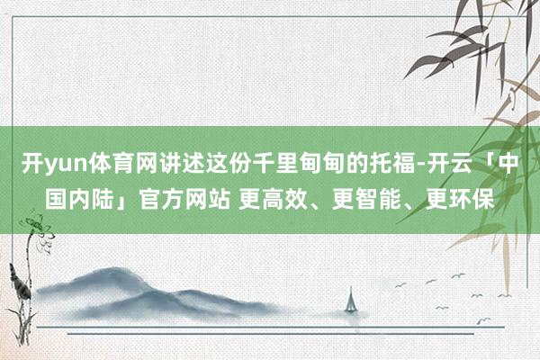 开yun体育网讲述这份千里甸甸的托福-开云「中国内陆」官方网站 更高效、更智能、更环保
